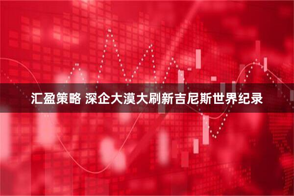 汇盈策略 深企大漠大刷新吉尼斯世界纪录