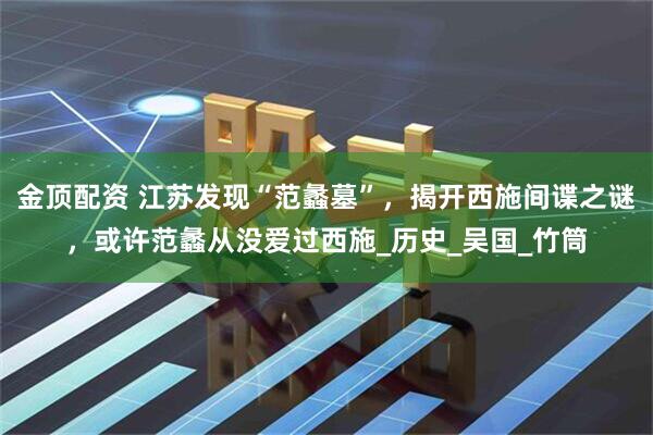 金顶配资 江苏发现“范蠡墓”，揭开西施间谍之谜，或许范蠡从没爱过西施_历史_吴国_竹筒
