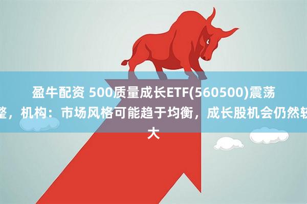 盈牛配资 500质量成长ETF(560500)震荡调整，机构：市场风格可能趋于均衡，成长股机会仍然较大