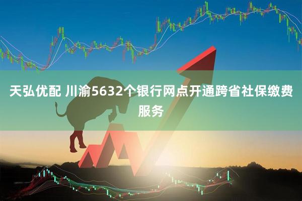 天弘优配 川渝5632个银行网点开通跨省社保缴费服务