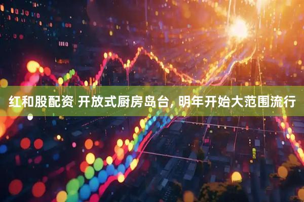 红和股配资 开放式厨房岛台, 明年开始大范围流行
