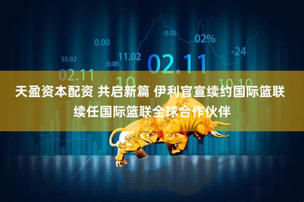 天盈资本配资 共启新篇 伊利官宣续约国际篮联 续任国际篮联全球合作伙伴