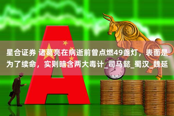 星合证券 诸葛亮在病逝前曾点燃49盏灯，表面是为了续命，实则暗含两大毒计_司马懿_蜀汉_魏延