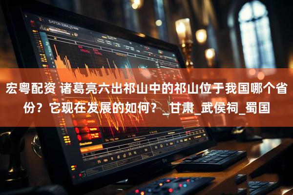 宏粤配资 诸葛亮六出祁山中的祁山位于我国哪个省份？它现在发展的如何？_甘肃_武侯祠_蜀国