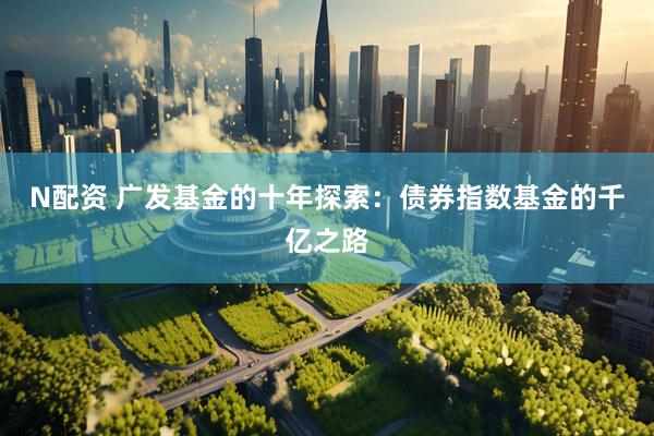 N配资 广发基金的十年探索：债券指数基金的千亿之路