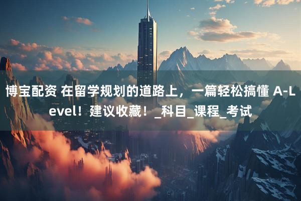 博宝配资 在留学规划的道路上，一篇轻松搞懂 A-Level！建议收藏！_科目_课程_考试