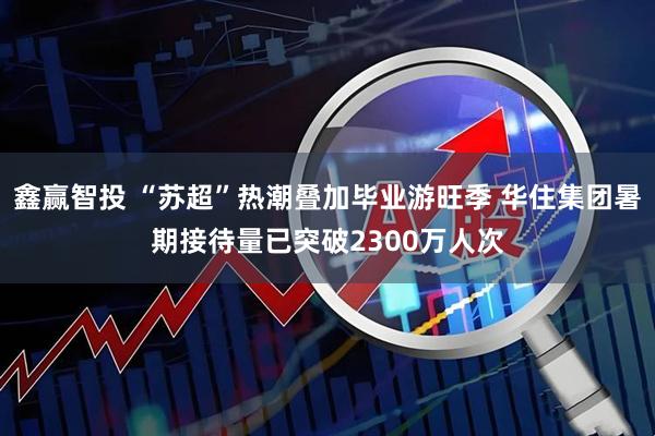 鑫赢智投 “苏超”热潮叠加毕业游旺季 华住集团暑期接待量已突破2300万人次