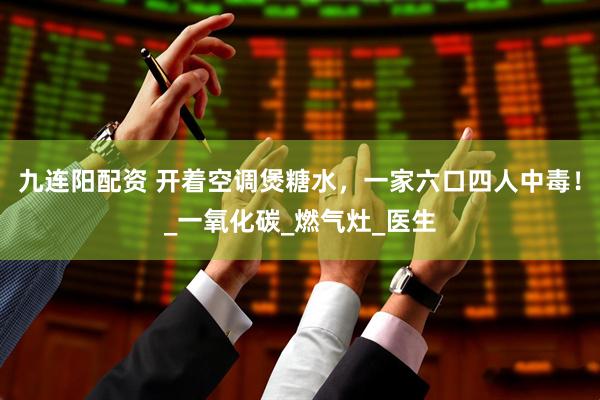 九连阳配资 开着空调煲糖水，一家六口四人中毒！_一氧化碳_燃气灶_医生