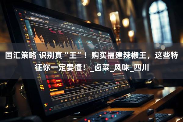 国汇策略 识别真“王”！购买福建辣椒王，这些特征你一定要懂！_卤菜_风味_四川