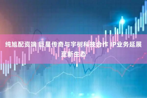 纯旭配资端 巨星传奇与宇树科技合作 IP业务延展至新生态