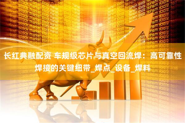 长红典融配资 车规级芯片与真空回流焊：高可靠性焊接的关键纽带_焊点_设备_焊料