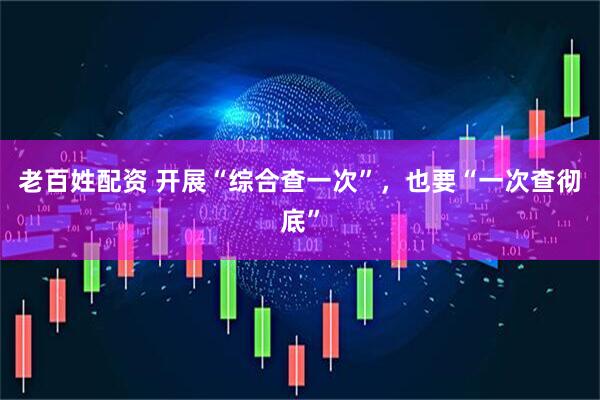 老百姓配资 开展“综合查一次”，也要“一次查彻底”