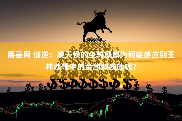 嘉喜网 仙逆：凌天侯的坐骑麒麟为何能感应到王林魂幡中的金麒麟残魄呢？