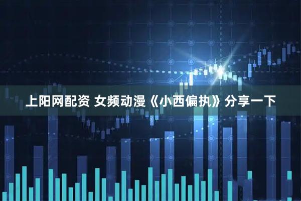 上阳网配资 女频动漫《小西偏执》分享一下