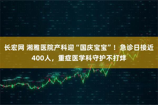 长宏网 湘雅医院产科迎“国庆宝宝”！急诊日接近400人，重症医学科守护不打烊