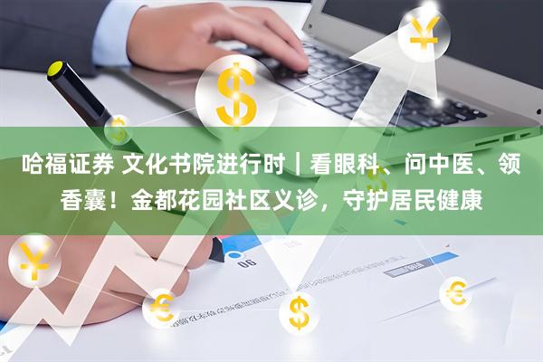 哈福证券 文化书院进行时｜看眼科、问中医、领香囊！金都花园社区义诊，守护居民健康