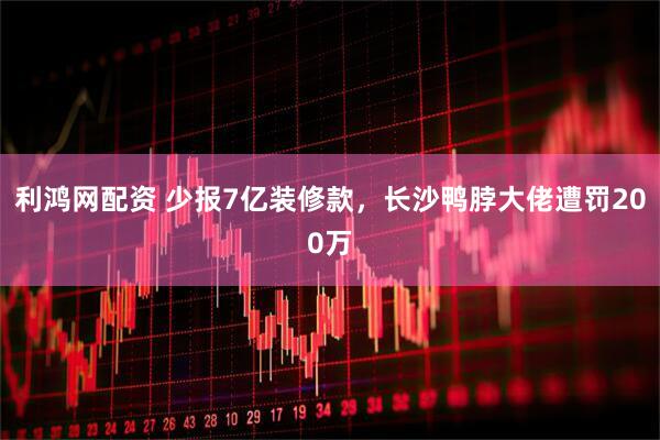 利鸿网配资 少报7亿装修款，长沙鸭脖大佬遭罚200万