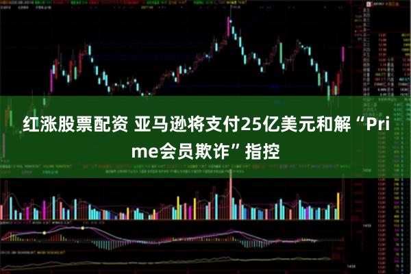红涨股票配资 亚马逊将支付25亿美元和解“Prime会员欺诈”指控