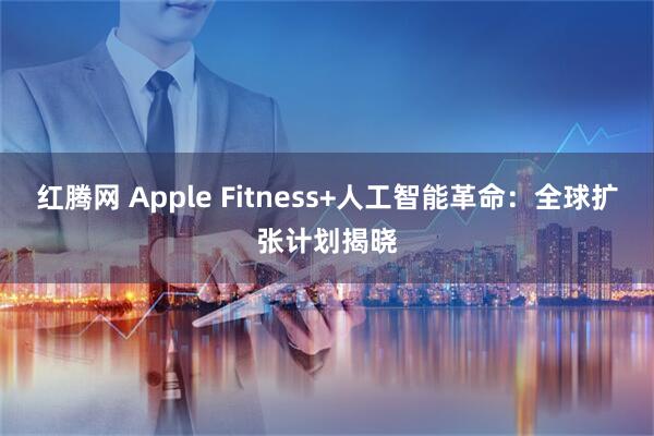 红腾网 Apple Fitness+人工智能革命：全球扩张计划揭晓