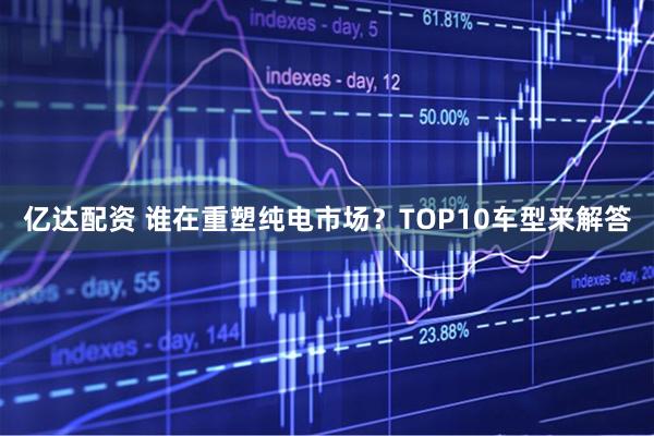 亿达配资 谁在重塑纯电市场?TOP10车型来解答
