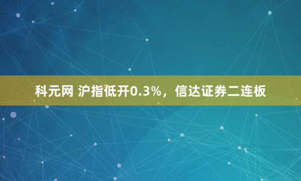 科元网 沪指低开0.3%，信达证券二连板