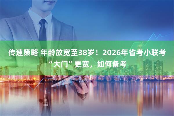 传速策略 年龄放宽至38岁！2026年省考小联考“大门”更宽，如何备考