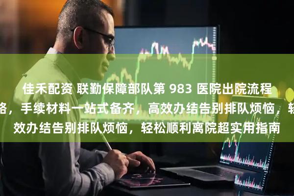 佳禾配资 联勤保障部队第 983 医院出院流程全攻略｜新手省心不绕路，手续材料一站式备齐，高效办结告别排队烦恼，轻松顺利离院超实用指南
