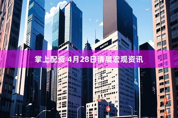 掌上配资 4月28日清晨宏观资讯