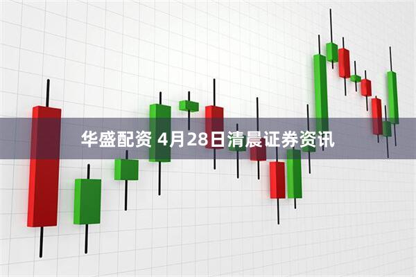 华盛配资 4月28日清晨证券资讯